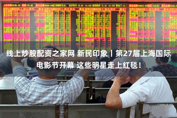 线上炒股配资之家网 新民印象丨第27届上海国际电影节开幕 这些明星走上红毯！