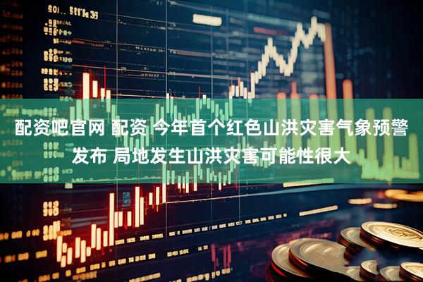 配资吧官网 配资 今年首个红色山洪灾害气象预警发布 局地发生山洪灾害可能性很大