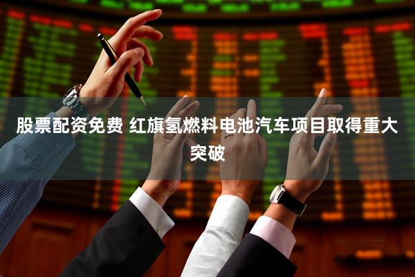 股票配资免费 红旗氢燃料电池汽车项目取得重大突破
