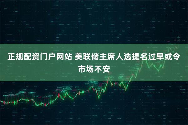 正规配资门户网站 美联储主席人选提名过早或令市场不安