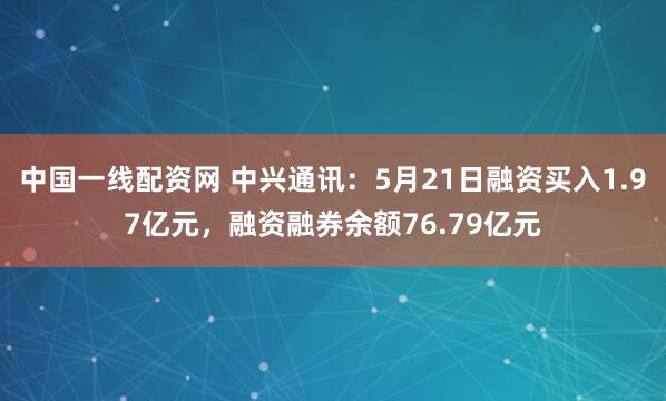 中国一线配资网 中兴通讯：5月21日融资买入1.97亿元，融资融券余额76.79亿元