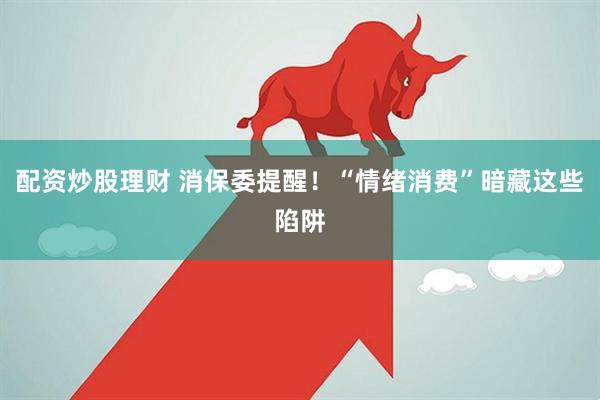 配资炒股理财 消保委提醒！“情绪消费”暗藏这些陷阱
