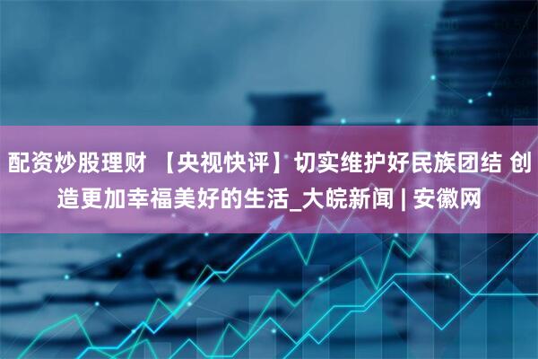 配资炒股理财 【央视快评】切实维护好民族团结 创造更加幸福美好的生活_大皖新闻 | 安徽网