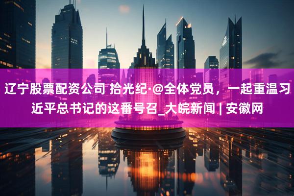 辽宁股票配资公司 拾光纪·@全体党员，一起重温习近平总书记的这番号召_大皖新闻 | 安徽网