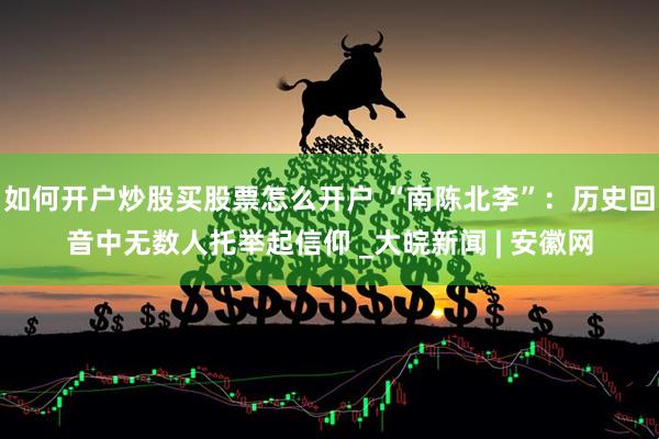 如何开户炒股买股票怎么开户 “南陈北李”：历史回音中无数人托举起信仰 _大皖新闻 | 安徽网