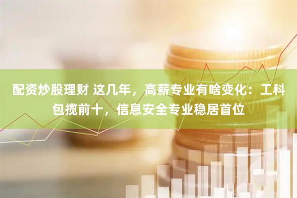 配资炒股理财 这几年，高薪专业有啥变化：工科包揽前十，信息安全专业稳居首位