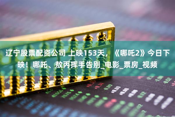 辽宁股票配资公司 上映153天，《哪吒2》今日下映！哪吒、敖丙挥手告别_电影_票房_视频