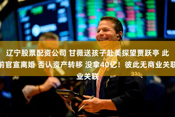 辽宁股票配资公司 甘薇送孩子赴美探望贾跃亭 此前官宣离婚 否认资产转移 没拿40亿！彼此无商业关联