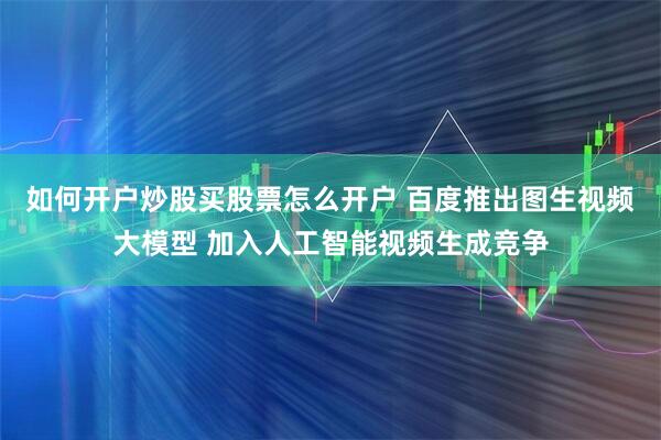 如何开户炒股买股票怎么开户 百度推出图生视频大模型 加入人工智能视频生成竞争