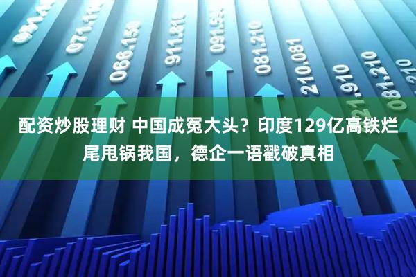 配资炒股理财 中国成冤大头？印度129亿高铁烂尾甩锅我国，德企一语戳破真相