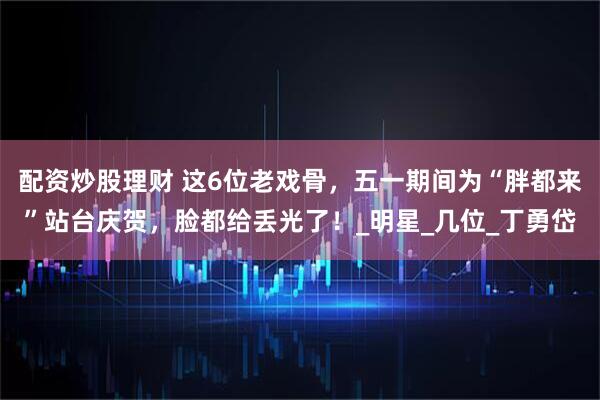 配资炒股理财 这6位老戏骨，五一期间为“胖都来”站台庆贺，脸都给丢光了！_明星_几位_丁勇岱
