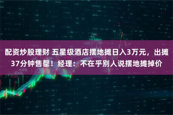 配资炒股理财 五星级酒店摆地摊日入3万元，出摊37分钟售罄！经理：不在乎别人说摆地摊掉价