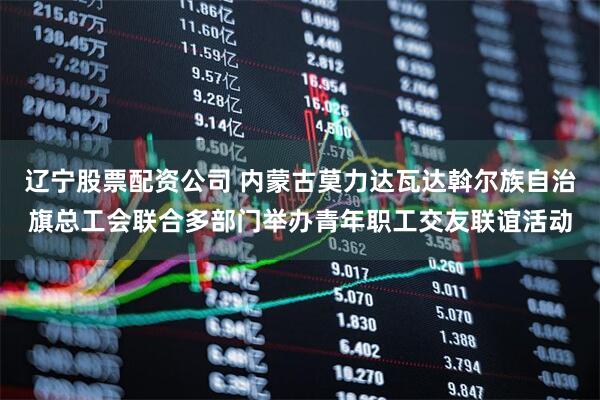 辽宁股票配资公司 内蒙古莫力达瓦达斡尔族自治旗总工会联合多部门举办青年职工交友联谊活动