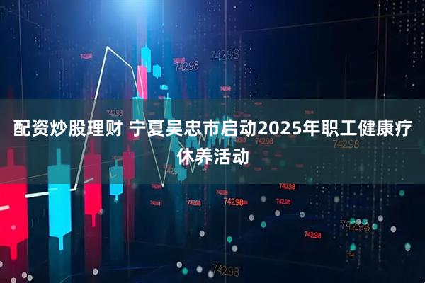 配资炒股理财 宁夏吴忠市启动2025年职工健康疗休养活动
