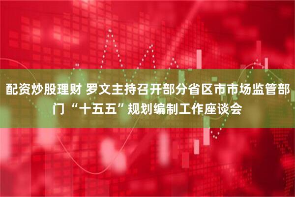 配资炒股理财 罗文主持召开部分省区市市场监管部门 “十五五”规划编制工作座谈会