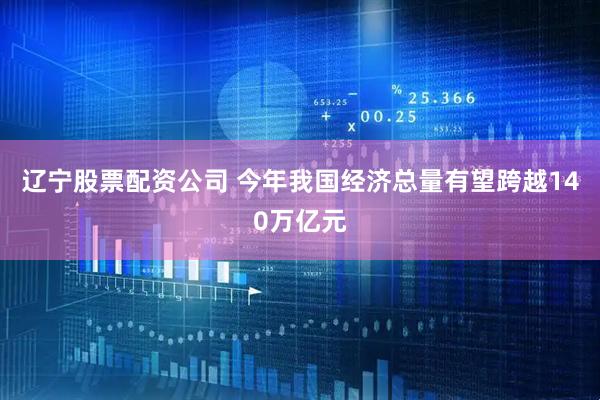 辽宁股票配资公司 今年我国经济总量有望跨越140万亿元