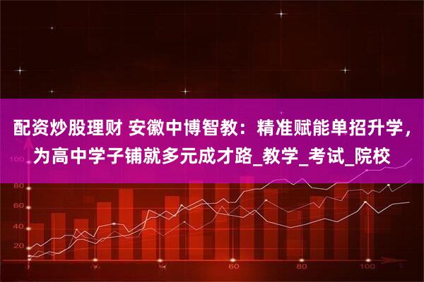 配资炒股理财 安徽中博智教：精准赋能单招升学，为高中学子铺就多元成才路_教学_考试_院校