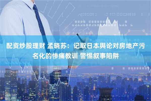 配资炒股理财 孟晓苏：记取日本舆论对房地产污名化的惨痛教训 警惕叙事陷阱