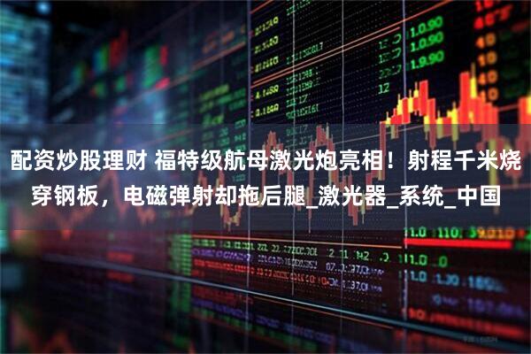 配资炒股理财 福特级航母激光炮亮相！射程千米烧穿钢板，电磁弹射却拖后腿_激光器_系统_中国
