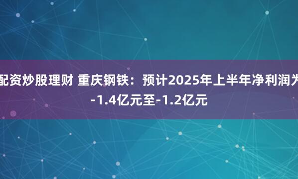 配资炒股理财 重庆钢铁：预计2025年上半年净利润为-1.4亿元至-1.2亿元