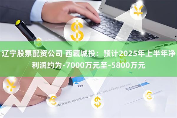 辽宁股票配资公司 西藏城投：预计2025年上半年净利润约为-7000万元至-5800万元