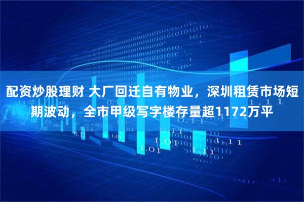 配资炒股理财 大厂回迁自有物业，深圳租赁市场短期波动，全市甲级写字楼存量超1172万平