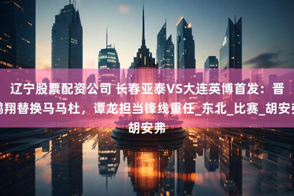 辽宁股票配资公司 长春亚泰VS大连英博首发：晋鹏翔替换马马杜，谭龙担当锋线重任_东北_比赛_胡安弗